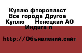 Куплю фторопласт - Все города Другое » Куплю   . Ненецкий АО,Индига п.